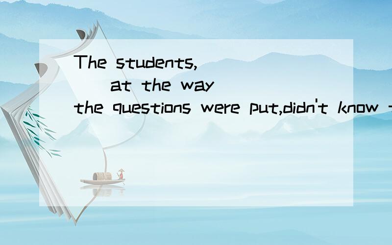 The students,( ) at the way the questions were put,didn't know the answers to them.B surprised CThe students,( ) at the way the questions were put,didn't know the answers to them.B surprisedC their being surprised
