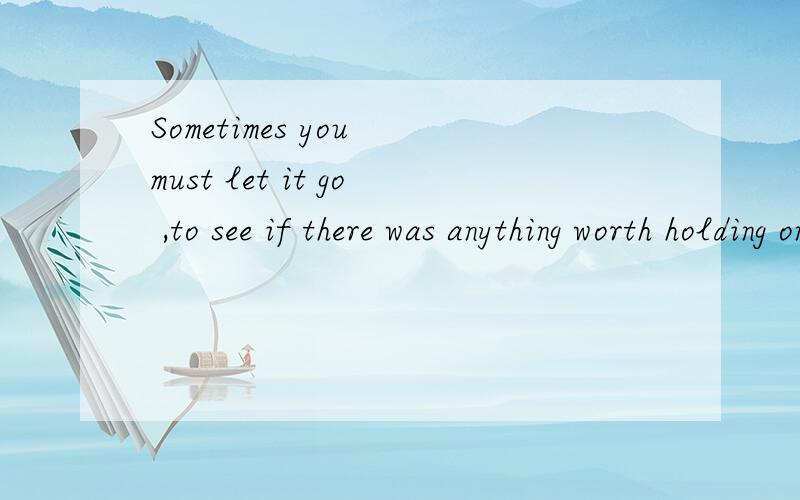 Sometimes you must let it go ,to see if there was anything worth holding on to.