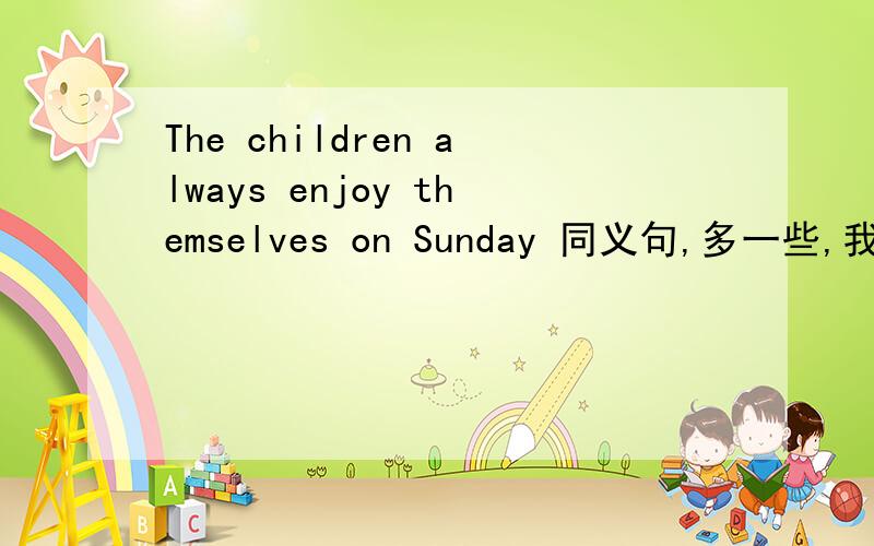 The children always enjoy themselves on Sunday 同义句,多一些,我好参考,谢谢