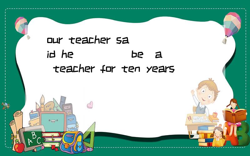 our teacher said he____(be)a teacher for ten years