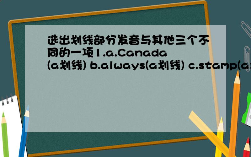 选出划线部分发音与其他三个不同的一项1.a.Canada(a划线) b.always(a划线) c.stamp(a划线) d.album(a划线) 2.a.letter(e划线) b.send (e划线) c.these(e划线) d.collect(e划线) 3.a.got(o划线) b.from(o划线) c.also(o划线) d.