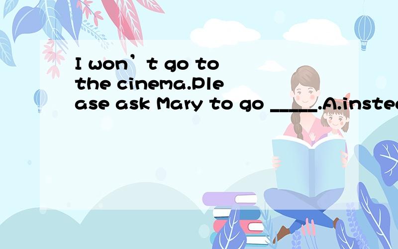 I won’t go to the cinema.Please ask Mary to go _____.A.instead of B.instead C.also D.for