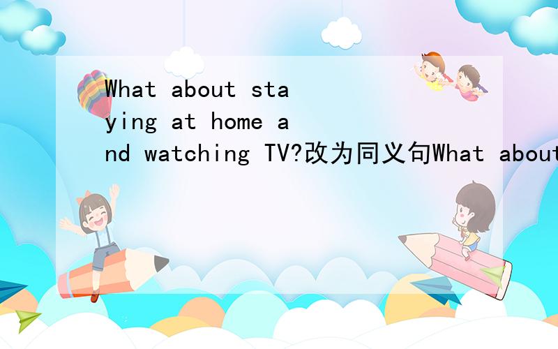 What about staying at home and watching TV?改为同义句What about staying at home ang watching TV?(改为同义句） ________stay at home and watch TV.