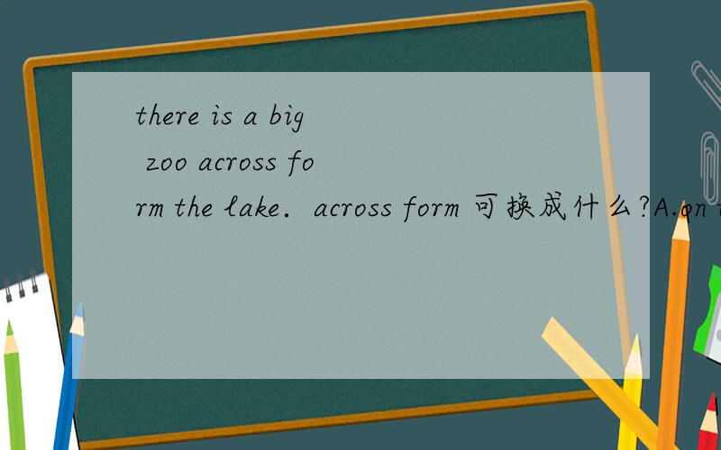 there is a big zoo across form the lake．across form 可换成什么?A.on the across of.B.in the across of.C.on the other side of.D.on other sideof.