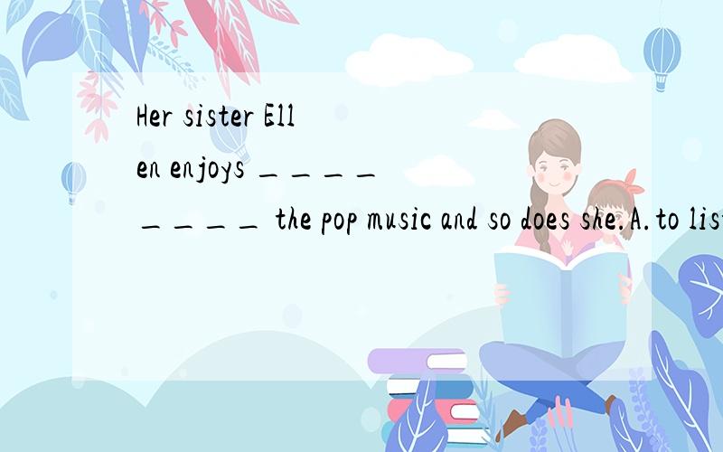 Her sister Ellen enjoys ________ the pop music and so does she.A.to listenHer sister Ellen enjoys ________ the pop music and so does she.为什么不是c而是dA.to listen B.to listen to C.listening D.listening to