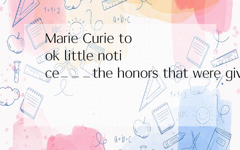 Marie Curie took little notice___the honors that were given to her in her later yearsA.of B.on C.about D.from答案应该选A,为什么?请说明原因,