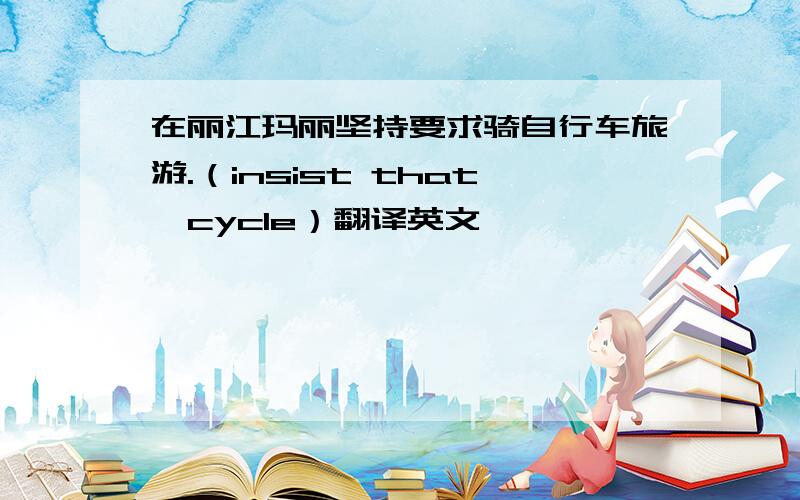 在丽江玛丽坚持要求骑自行车旅游.（insist that,cycle）翻译英文