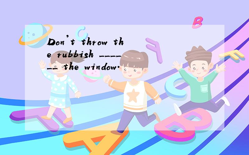 Don't throw the rubbish ______ the window.