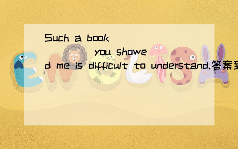 Such a book ______ you showed me is difficult to understand.答案到底是什么?