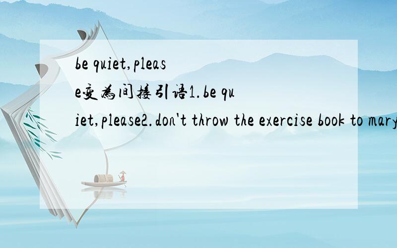 be quiet,please变为间接引语1.be quiet,please2.don't throw the exercise book to mary.3.can you tell me how to spell that word?4.please open your books and turn to page40 .