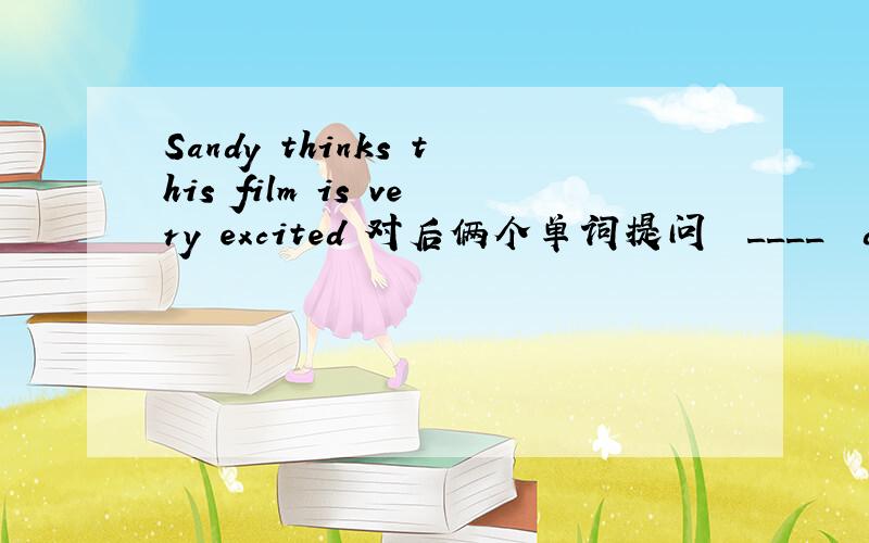 Sandy thinks this film is very excited 对后俩个单词提问  ____  does Sandy ____  ____ this film?