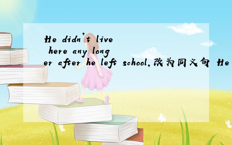 He didn't live here any longer after he left school,改为同义句 He ___ ___ live here after he left shool ...