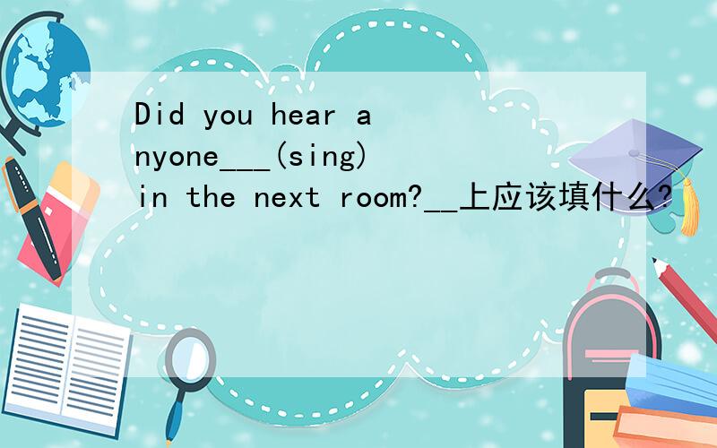 Did you hear anyone___(sing)in the next room?__上应该填什么?