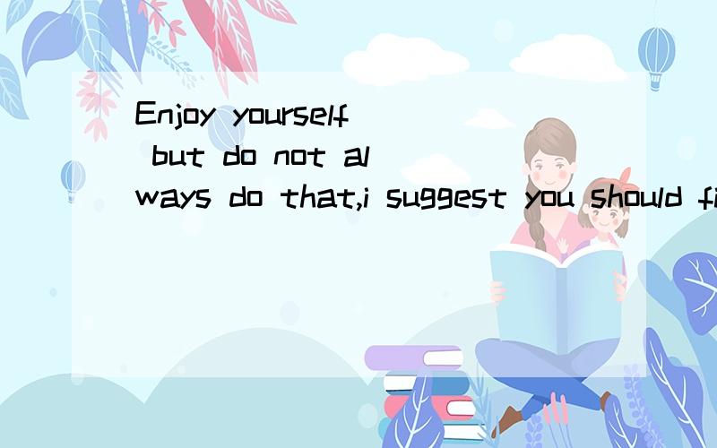 Enjoy yourself but do not always do that,i suggest you should find some important tings to do to谁懂英语,