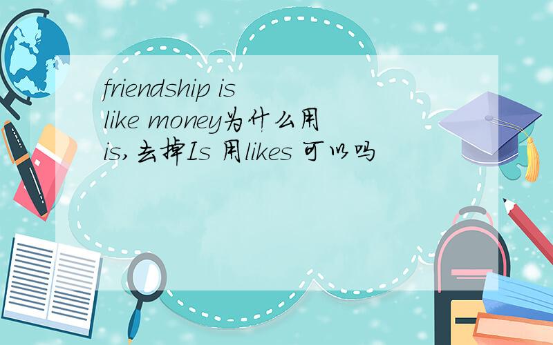 friendship is like money为什么用is,去掉Is 用likes 可以吗