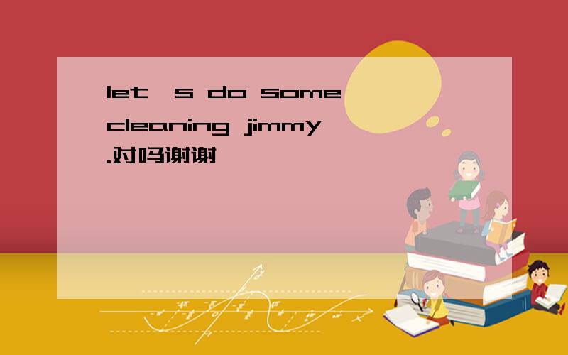 let's do some cleaning jimmy.对吗谢谢