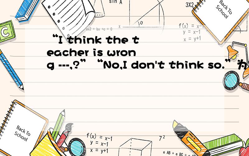 “I think the teacher is wrong ---,?”“No,I don't think so.”为什么空里要填don't I?