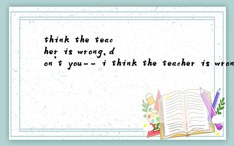 think the teacher is wrong,don't you-- i think the teacher is wrong,don't you?-- No,i don't think so.把don't you换成isn't he