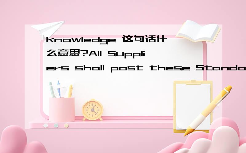 knowledge 这句话什么意思?All Suppliers shall post these Standards freely accessible in all major workspaces and to the knowledge of all employees, translated into the respective national language of the employee, and must train employees on th