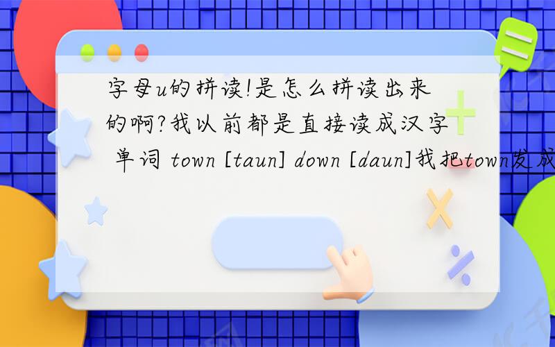 字母u的拼读!是怎么拼读出来的啊?我以前都是直接读成汉字 单词 town [taun] down [daun]我把town发成了 汉语拼音的 tang。因该是发错了吧？因该是怎样的发音？怎样的舌位啊？我总是拼读成汉语ru