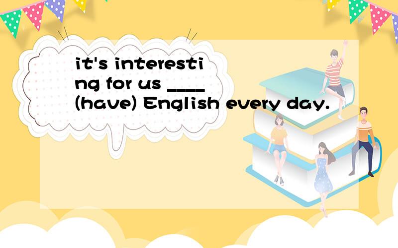 it's interesting for us ____(have) English every day.