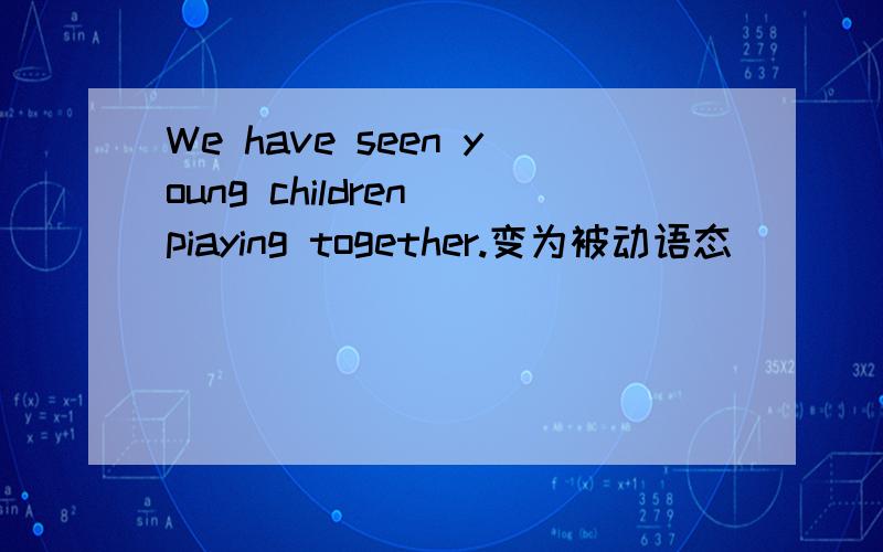 We have seen young children piaying together.变为被动语态