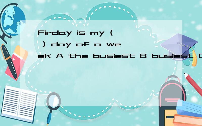 Firday is my ( ) day of a week A the busiest B busiest C busy D busier
