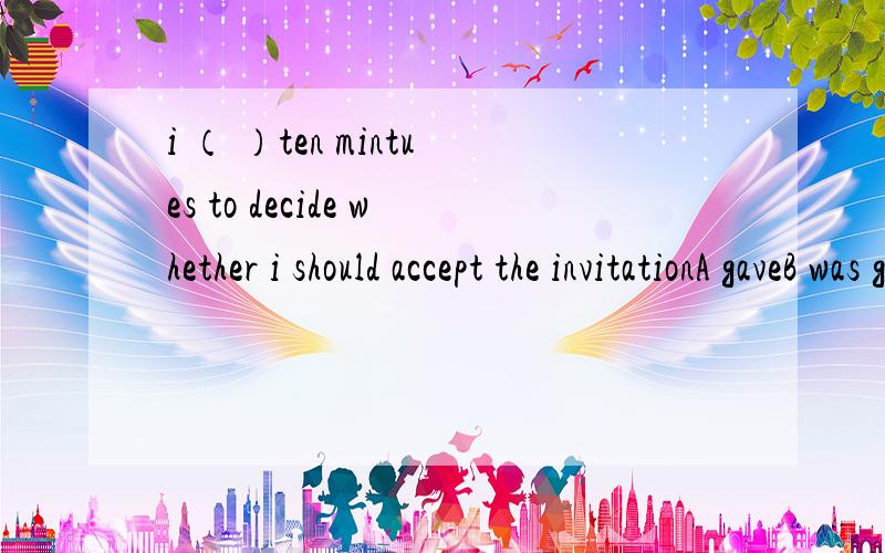 i （ ）ten mintues to decide whether i should accept the invitationA gaveB was givenCwas givingDhad given 选什么 为什么那样选 说具体点