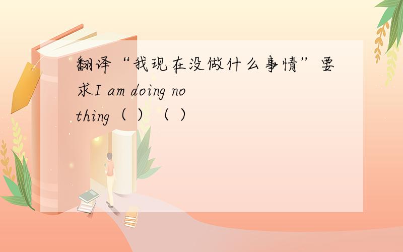 翻译“我现在没做什么事情”要求I am doing nothing（ ）（ ）