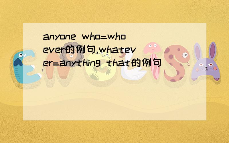 anyone who=whoever的例句,whatever=anything that的例句