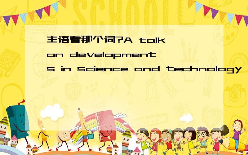 主语看那个词?A talk on developments in science and technology _______ in the school hall yesterday