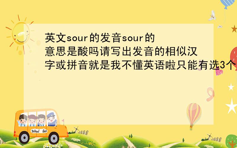 英文sour的发音sour的意思是酸吗请写出发音的相似汉字或拼音就是我不懂英语啦只能有选3个候选，照顾一下分低的，