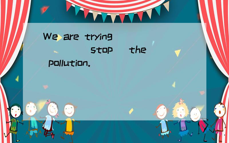 We are trying ___ (stop) the pollution.