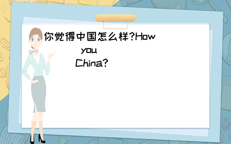 你觉得中国怎么样?How ____ you ____ ____China?