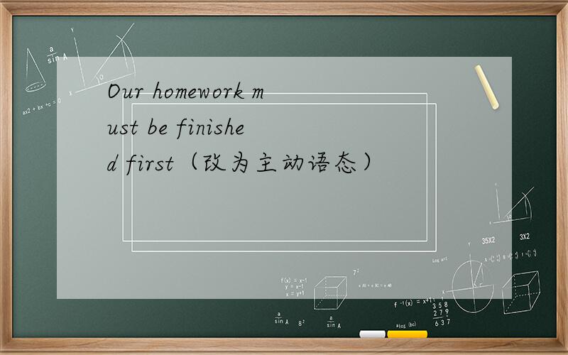 Our homework must be finished first（改为主动语态）