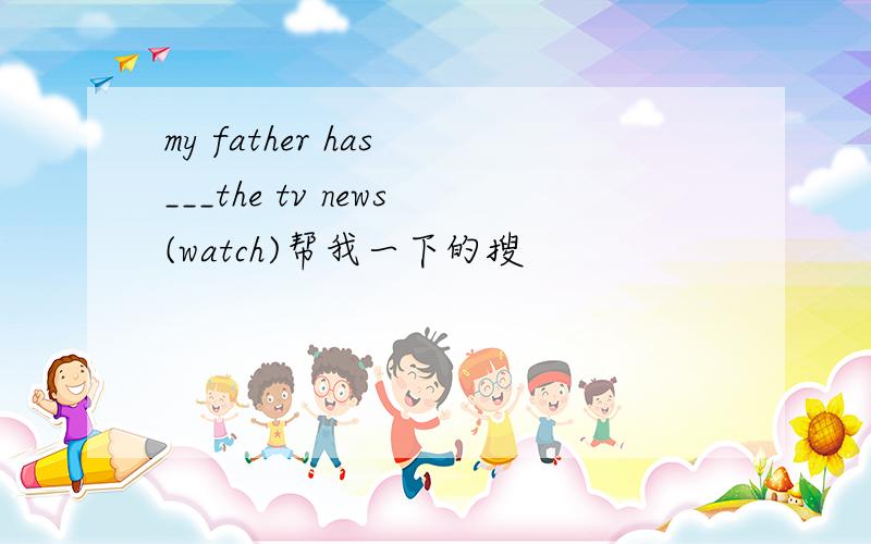 my father has ___the tv news(watch)帮我一下的搜