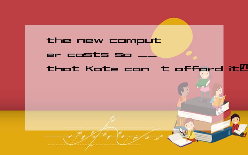 the new computer costs so __that Kate can't afford it四个选项有A.expensive B.cheap C.high D.much