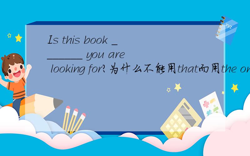 Is this book _______ you are looking for?为什么不能用that而用the one关于定语从句的,答案是the one ,但是没想明白.用that的话前面先行词是this book 不行么?
