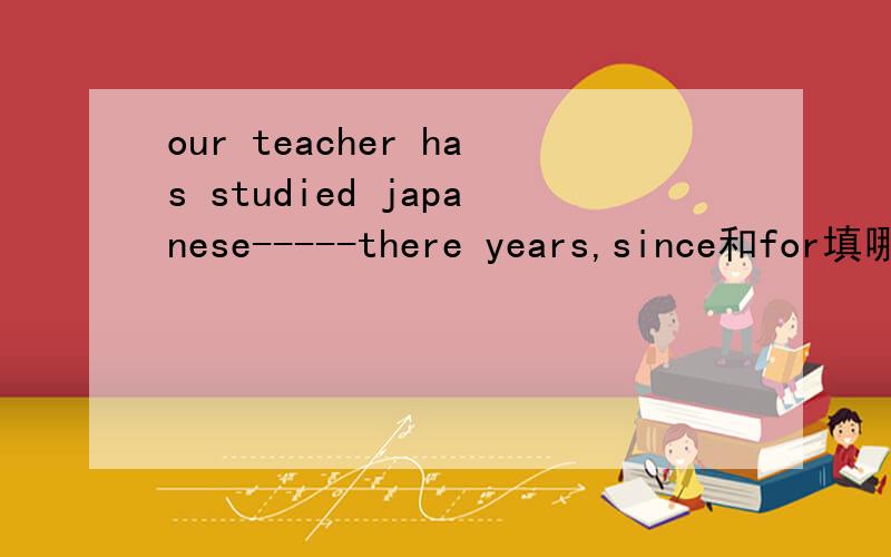 our teacher has studied japanese-----there years,since和for填哪个?