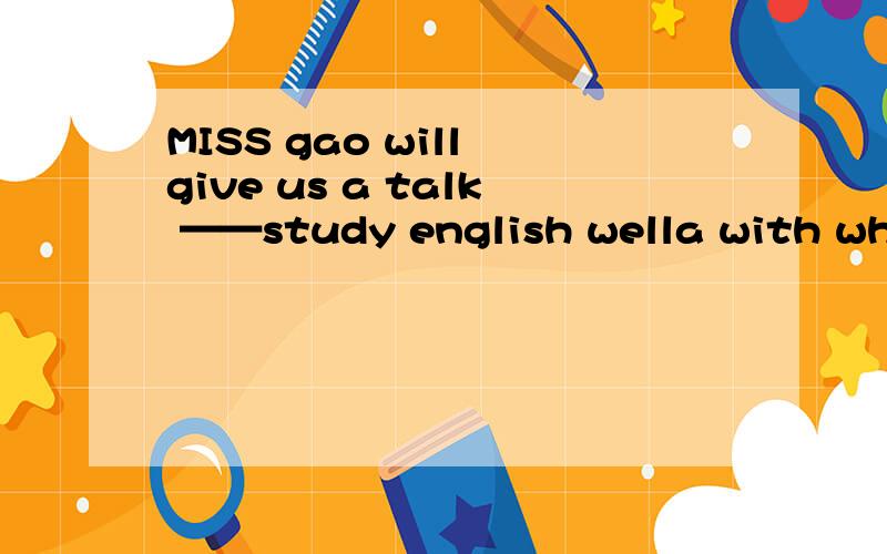 MISS gao will give us a talk ——study english wella with where to b about when to c on how to d on what to