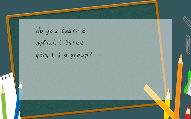 do you learn English ( )studying ( ) a group?