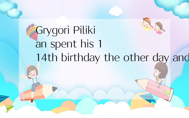 Grygori Pilikian spent his 114th birthday the other day and some reporters visited him to find out the secret of a long life 阅读意思大体