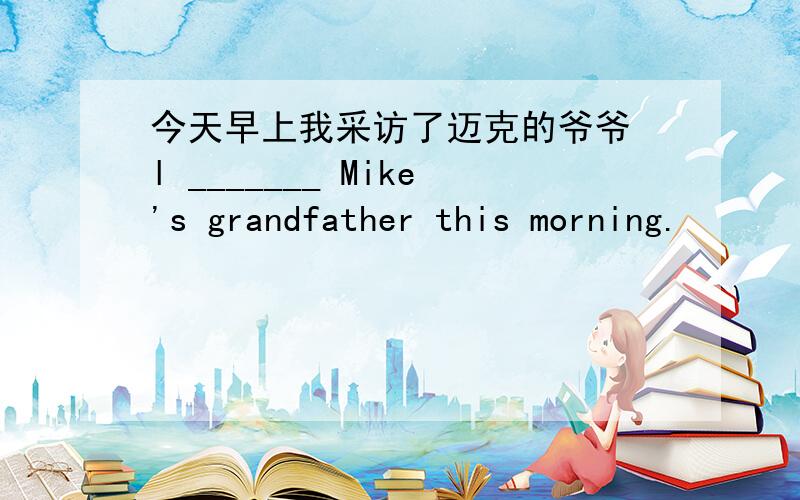 今天早上我采访了迈克的爷爷 l _______ Mike's grandfather this morning.