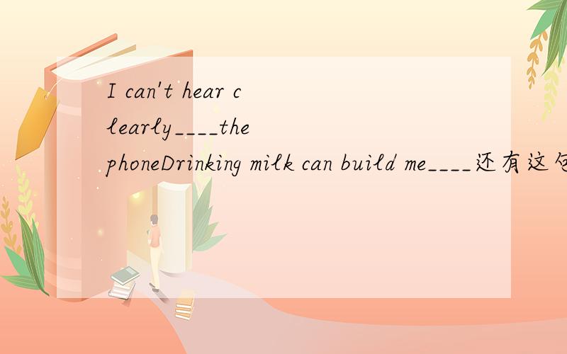 I can't hear clearly____the phoneDrinking milk can build me____还有这句