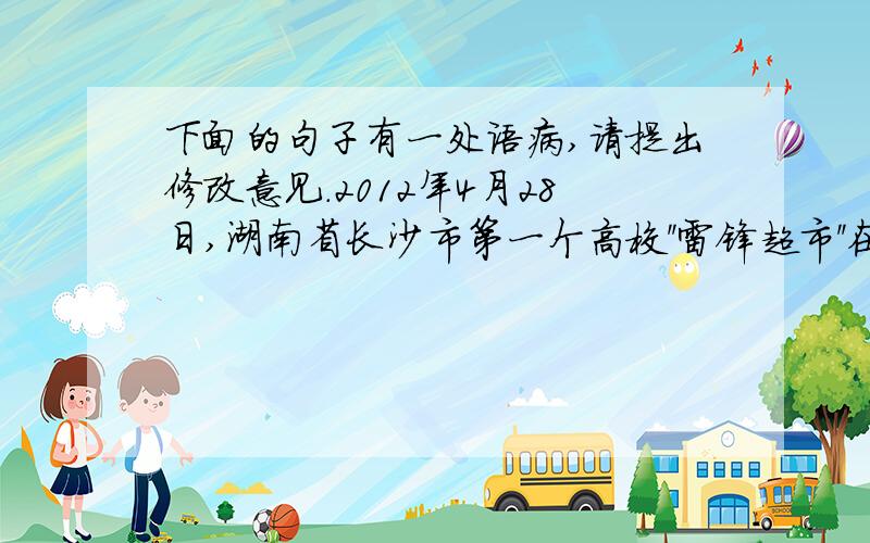 下面的句子有一处语病,请提出修改意见.2012年4月28日,湖南省长沙市第一个高校''雷锋超市''在中南林业科技大学,用于帮扶高校贫困大学生和服务周边社区群众.