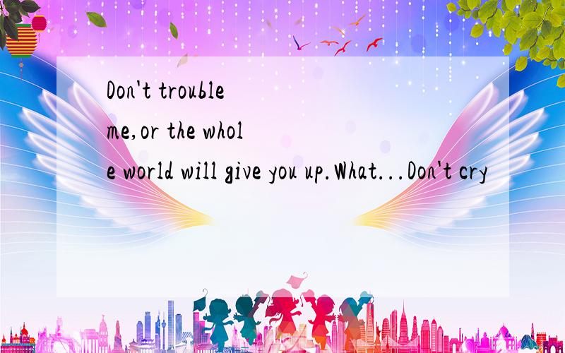 Don't trouble me,or the whole world will give you up.What...Don't cry
