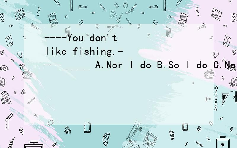 ----You don't like fishing.----_____ A.Nor I do B.So I do C.Nor do I D.So do I