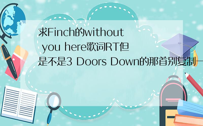 求Finch的without you here歌词RT但是不是3 Doors Down的那首别复制一个就来回.请问有中文翻译嘛?叫了别来3DD的!
