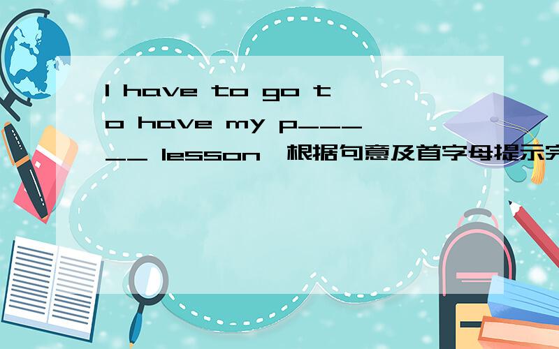 I have to go to have my p_____ lesson,根据句意及首字母提示完成单词