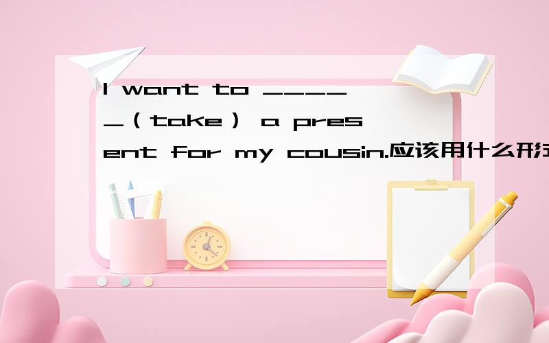 l want to _____（take） a present for my cousin.应该用什么形式填空?